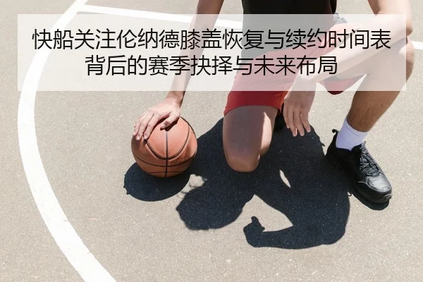 快船关注伦纳德膝盖恢复与续约时间表背后的赛季抉择与未来布局