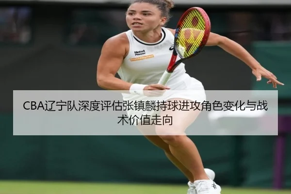 CBA辽宁队深度评估张镇麟持球进攻角色变化与战术价值走向