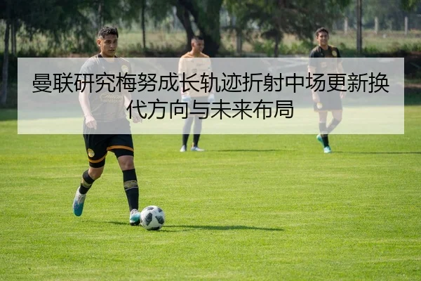 曼联研究梅努成长轨迹折射中场更新换代方向与未来布局