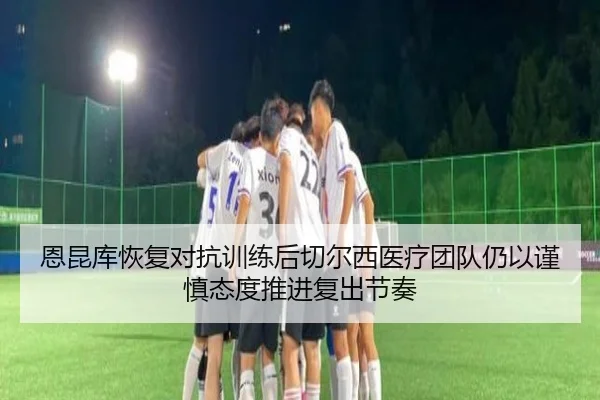 恩昆库恢复对抗训练后切尔西医疗团队仍以谨慎态度推进复出节奏